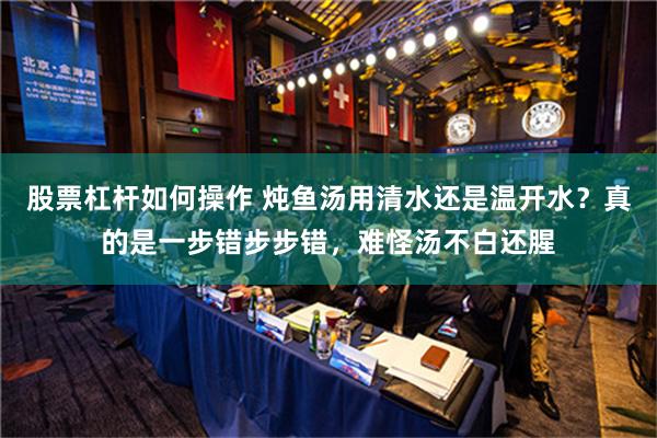 股票杠杆如何操作 炖鱼汤用清水还是温开水？真的是一步错步步错，难怪汤不白还腥