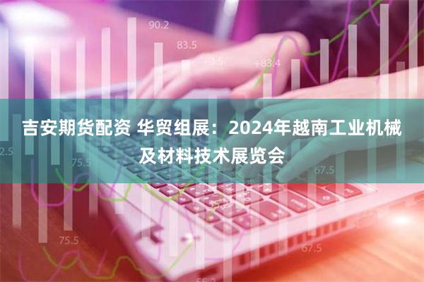 吉安期货配资 华贸组展：2024年越南工业机械及材料技术展览会