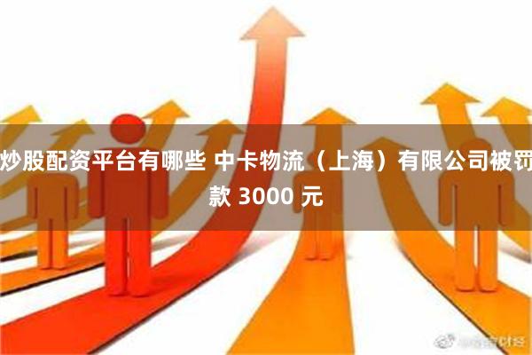 炒股配资平台有哪些 中卡物流（上海）有限公司被罚款 3000 元