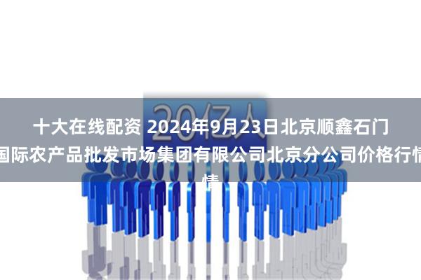 十大在线配资 2024年9月23日北京顺鑫石门国际农产品批发市场集团有限公司北京分公司价格行情