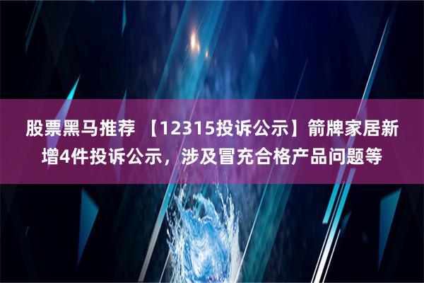 股票黑马推荐 【12315投诉公示】箭牌家居新增4件投诉公示，涉及冒充合格产品问题等