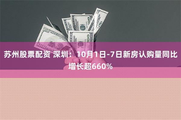 苏州股票配资 深圳：10月1日-7日新房认购量同比增长超660%