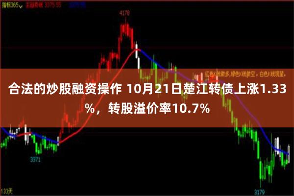 合法的炒股融资操作 10月21日楚江转债上涨1.33%，转股溢价率10.7%