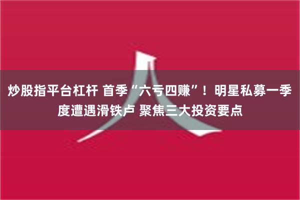 炒股指平台杠杆 首季“六亏四赚”！明星私募一季度遭遇滑铁卢 聚焦三大投资要点