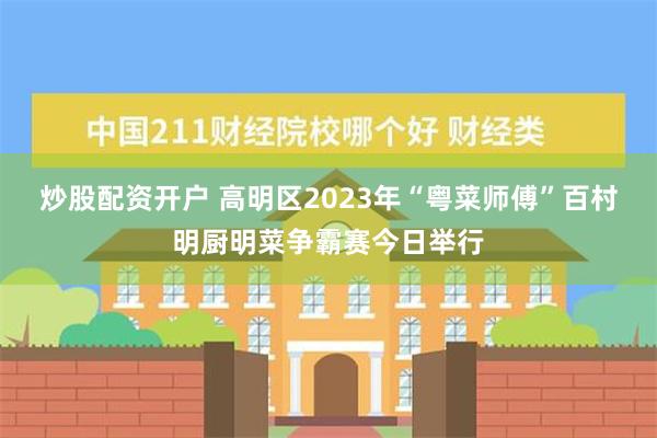 炒股配资开户 高明区2023年“粤菜师傅”百村明厨明菜争霸赛今日举行